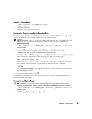Page 63Advanced Troubleshooting63
Creating a Restore Point
1Click the Start button and click Help and Support.
2Click System Restore.
3Follow the instructions on the screen.
Restoring the Computer to an Earlier Operating State
If problems occur after you install a device driver, use Device Driver Rollback (see page 61) to 
resolve the problem. If that is unsuccessful, then use System Restore.
 NOTICE: Before you restore the computer to an earlier operating state, save and close any open files 
and exit any open...