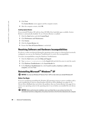 Page 6464Advanced Troubleshooting
www.dell.com | support.dell.com
3Click Next.
The 
System Restore screen appears and the computer restarts. 
4After the computer restarts, click OK.
Enabling System Restore
If you reinstall Windows XP with less than 200 MB of free hard-disk space available, System 
Restore is automatically disabled. To see if System Restore is enabled:
1
Click the Start button and click Control Pa n e l. 
2Click Performance and Maintenance.
3Click System.
4Click the System Restore tab.
5Ensure...