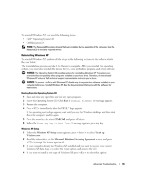 Page 65Advanced Troubleshooting65
To reinstall Windows XP, you need the following items:
Dell™ Operating System CD
Dell ResourceCD
 NOTE: The ResourceCD contains drivers that were installed during assembly of the computer. Use the 
ResourceCD to load any required drivers.
Reinstalling Windows XP
To reinstall Windows XP, perform all the steps in the following sections in the order in which 
they are listed.
The reinstallation process can take 1 to 2 hours to complete. After you reinstall the operating 
system,...