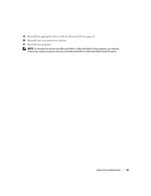 Page 67Advanced Troubleshooting67
19Reinstall the appropriate drivers with the ResourceCD (see page 61).
20Reinstall your virus protection software.
21Reinstall your programs.
 NOTE: To reinstall and activate your Microsoft Office or Microsoft Works Suite programs, you need the 
Product Key number located on the back of the Microsoft Office or Microsoft Works Suite CD sleeve.
D8659bk0.book  Page 67  Thursday, March 10, 2005  10:18 AM 