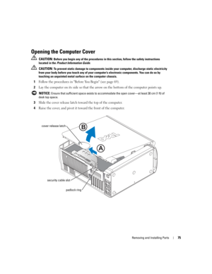 Page 75Removing and Installing Parts75
Opening the Computer Cover
 CAUTION: Before you begin any of the procedures in this section, follow the safety instructions 
located in the Product Information Guide.
 
CAUTION: To prevent static damage to components inside your computer, discharge static electricity 
from your body before you touch any of your computer’s electronic components. You can do so by 
touching an unpainted metal surface on the computer chassis.
1Follow the procedures in Before You Begin (see...