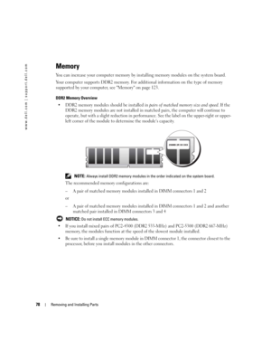 Page 7878Removing and Installing Parts
www.dell.com | support.dell.com
Memory
You can increase your computer memory by installing memory modules on the system board.
Your computer supports DDR2 memory. For additional information on the type of memory 
supported by your computer, see Memory on page 123.
DDR2 Memory Overview
 DDR2 memory modules should be installed in pairs of matched memory size and speed. If the 
DDR2 memory modules are not installed in matched pairs, the computer will continue to 
operate,...