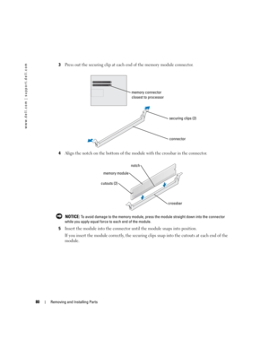 Page 8080Removing and Installing Parts
www.dell.com | support.dell.com
3Press out the securing clip at each end of the memory module connector.
4Align the notch on the bottom of the module with the crossbar in the connector.
 NOTICE: To avoid damage to the memory module, press the module straight down into the connector 
while you apply equal force to each end of the module.
5Insert the module into the connector until the module snaps into position.
If you insert the module correctly, the securing clips snap...