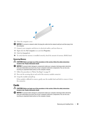 Page 81Removing and Installing Parts81
6Close the computer cover.
 NOTICE: To connect a network cable, first plug the cable into the network wall jack and then plug it into 
the computer.
7Connect your computer and devices to electrical outlets, and turn them on.
8Right-click the My Computer icon and click Properties.
9Click the General tab.
10To verify that the memory is installed correctly, check the amount of memory (RAM) listed.
Removing Memory
 CAUTION: Before you begin any of the procedures in this...