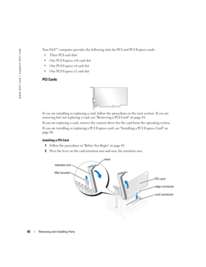Page 8282Removing and Installing Parts
www.dell.com | support.dell.com
Your Dell™ computer provides the following slots for PCI and PCI Express cards:
 Three PCI card slots
 One PCI Express x16 card slot
 One PCI Express x4 card slot
 One PCI Express x1 card slot
PCI Cards
If you are installing or replacing a card, follow the procedures in the next section. If you are 
removing but not replacing a card, see Removing a PCI Card on page 84.
If you are replacing a card, remove the current driver for the card...