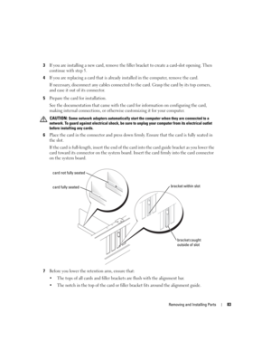 Page 83Removing and Installing Parts83
3If you are installing a new card, remove the filler bracket to create a card-slot opening. Then 
continue with step 5.
4If you are replacing a card that is already installed in the computer, remove the card.
If necessary, disconnect any cables connected to the card. Grasp the card by its top corners, 
and ease it out of its connector.
5Prepare the card for installation.
See the documentation that came with the card for information on configuring the card, 
making internal...