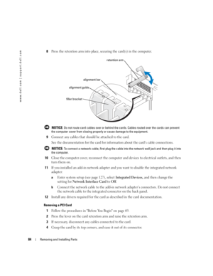 Page 8484Removing and Installing Parts
www.dell.com | support.dell.com
8Press the retention arm into place, securing the card(s) in the computer.
 NOTICE: Do not route card cables over or behind the cards. Cables routed over the cards can prevent 
the computer cover from closing properly or cause damage to the equipment.
9Connect any cables that should be attached to the card.
See the documentation for the card for information about the card’s cable connections.
 NOTICE: To connect a network cable, first plug...