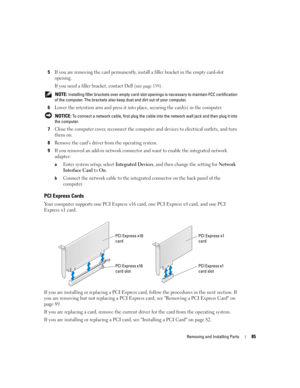 Page 85Removing and Installing Parts85
5If you are removing the card permanently, install a filler bracket in the empty card-slot 
opening.
If you need a filler bracket, contact Dell (see 
page 139).
 NOTE: Installing filler brackets over empty card-slot openings is necessary to maintain FCC certification 
of the computer. The brackets also keep dust and dirt out of your computer.
6Lower the retention arm and press it into place, securing the card(s) in the computer.
 NOTICE: To connect a network cable, first...