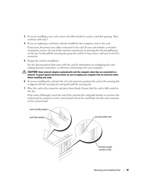 Page 87Removing and Installing Parts87
3If you are installing a new card, remove the filler bracket to create a card-slot opening. Then 
continue with step 5.
4If you are replacing a card that is already installed in the computer, remove the card.
If necessary, disconnect any cables connected to the card. If your card includes a retention 
mechanism, remove the top of the retention mechanism by pressing the tab and pulling up 
on the top. Gently pull the securing tab, grasp the card by its top corners, and ease...