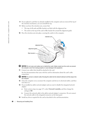 Page 8888Removing and Installing Parts
www.dell.com | support.dell.com
8If you replaced a card that was already installed in the computer and you removed the top of 
the retention mechanism, you can reinstall the top.
9Before you lower the retention arm, ensure that:
 The tops of all cards and filler brackets are flush with the alignment bar.
 The notch in the top of the card or filler bracket fits around the alignment guide.
10Press the retention arm into place, securing the card(s) in the computer.
 NOTICE:...