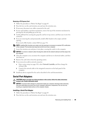 Page 89Removing and Installing Parts89
Removing a PCI Express Card
1Follow the procedures in Before You Begin on page 69.
2Press the lever on the card retention arm and raise the retention arm.
3If necessary, disconnect any cables connected to the card.
4If your card includes a retention mechanism, remove the top of the retention mechanism by 
pressing the tab and pulling up on the top.
5Gently pull back the securing tab, grasp the card by its top corners, and then ease it out of its 
connector.
6If you are...