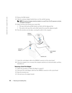 Page 9090Removing and Installing Parts
www.dell.com | support.dell.com
3Remove the filler bracket.
4Slide the serial port adapter bracket down over the card-slot opening.
 NOTE: The serial port adapter should be installed in an used PCI slot. The PCI expansion card slots 
are labeled 4 through 6.
5Before you lower the retention arm, ensure that:
 The tops of all cards and filler brackets are flush with the alignment bar.
 The notch in the top of the card or filler bracket fits around the alignment guide....