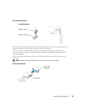 Page 93Removing and Installing Parts93
Drive Interface Connectors
Most interface connectors are keyed for correct insertion; that is, a notch or a missing pin on one 
connector matches a tab or a filled-in hole on the other connector.
When you connect an IDE cable, ensure that you align the colored stripe with the pin 1 
connector. When you disconnect an IDE cable, grasp the colored pull tab and pull until the 
connector detaches.
When connecting and disconnecting a serial ATA cable, hold the cable by the...