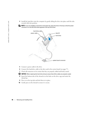 Page 9696Removing and Installing Parts
www.dell.com | support.dell.com
4Install the hard drive into the computer by gently sliding the drive into place until the tabs 
securely click into position.
 NOTE: If you are installing a hard drive in the lower bay, place the drive in the bay so that the power 
connector is on the left-hand side (opposite of the top hard drive)
.
5Connect a power cable to the drive.
6Connect the hard-drive cable to the drive and to the system board (see page 77).
7Check all connectors...