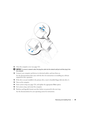 Page 97Removing and Installing Parts97
11Close the computer cover (see page 121).
 NOTICE: To connect a network cable, first plug the cable into the network wall jack and then plug it into 
the computer.
12Connect your computer and devices to electrical outlets, and turn them on.
See the documentation that came with the drive for instructions on installing any software 
required for drive operation.
13If the drive you just installed is the primary drive, insert a bootable floppy disk into drive A.
14Turn on the...