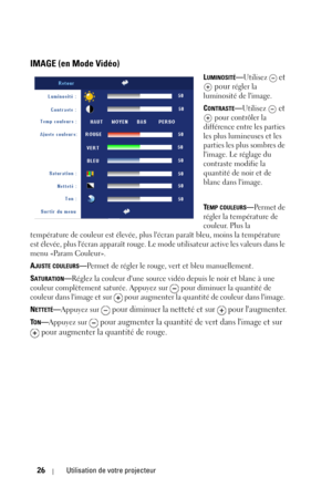 Page 10626Utilisation de votre projecteur
IMAGE (en Mode Vidéo)
LUMINOSITÉ—Utilisez  et 
 pour 
régler la 
luminosité de limage.
C
ONTRASTE—Utilisez  et 
 
pour contrôler la 
différence entre les parties 
les plus lumineuses et les 
parties les plus sombres de 
limage. Le réglage du 
contraste modifie la 
quantité de noir et de 
blanc dans limage. 
T
EMP COULEURS—Pe r m e t  d e  
régler la température de 
couleur. Plus la 
température de couleur est élevée, plus lécran paraît bleu, moins la température 
est...