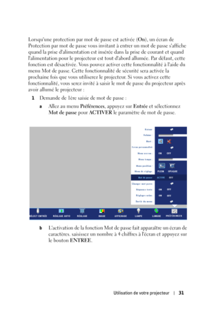 Page 111Utilisation de votre projecteur31
Lorsquune protection par mot de passe est activée (On), un écran de 
Protection par mot de passe vous invitant à entrer un mot de passe saffiche 
quand la prise dalimentation est insérée dans la prise de courant et quand 
lalimentation pour le projecteur est tout dabord allumée. Par défaut, cette 
fonction est désactivée. Vous pouvez activer cette fonctionnalité à laide du 
menu Mot de passe. Cette fonctionnalité de sécurité sera activée la 
prochaine fois que vous...