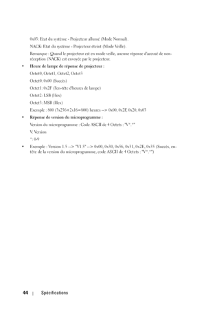 Page 12444Spécifications
0x03: Etat du système - Projecteur allumé (Mode Normal).
NACK: Etat du système - Projecteur éteint (Mode Veille).
Remarque : Quand le projecteur est en mode veille, aucune réponse daccusé de non-
réception (NACK) est envoyée par le projecteur.
• Heure de lampe de réponse de projecteur :
Octet0, Octet1, Octet2, Octet3
Octet0: 0x00 (Succès)
Octet1: 0x2F (len-tête dheures de lampe)
Octet2: LSB (Hex)
Octet3: MSB (Hex)
Exemple : 800 (3x256+2x16=800) heures --> 0x00, 0x2F, 0x20, 0x03
• Réponse...