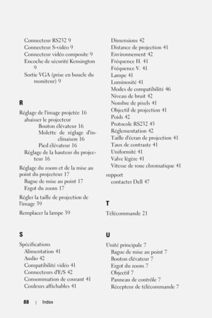 Page 16888Index
Connecteur RS232 9
Connecteur S-vidéo
 9
Connecteur vidéo composite
 9
Encoche de sécurité Kensington
 
9
Sortie VGA (prise en boucle du 
moniteur)
 9
R
Réglage de limage projetée 16
abaisser le projecteur
Bouton élévateur
 16
Molette de réglage din-
clinaison
 16
Pied élévateur
 16
Réglage de la hauteur du projec-
teur
 16
Réglage du zoom et de la mise au 
point du projecteur
 17
Bague de mise au point
 17
Ergot du zoom
 17
Régler la taille de projection de 
limage
 39
Remplacer la lampe
 39
S...