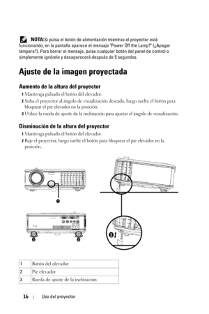 Page 18416Uso del proyector
 NOTA:Si pulsa el botón de alimentación mientras el proyector está 
funcionando, en la pantalla aparece el mensaje Power Off the Lamp? (¿Apagar 
lámpara?). Para borrar el mensaje, pulse cualquier botón del panel de control o 
simplemente ignórelo y desaparecerá después de 5 segundos.
Ajuste de la imagen proyectada
Aumento de la altura del proyector
1Mantenga pulsado el botón del elevador.
2Suba el proyector al ángulo de visualización deseado, luego suelte el botón para 
bloquear el...