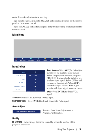 Page 23Using Your Projector23
control to make adjustments to a setting. 
To go back to Main Menu, go to BACK tab and press Enter button on the control 
panel or the remote control. 
To exit the OSD, go to Exit tab and press Enter button on the control panel or the 
remote control.
Main Menu
Input Select
AUTO SOURCE—Select ON (the default) to 
autodetect the available input signals. 
When the projector is on and you press 
SOURCE, it automatically finds the next 
available input signal. Select OFF to lock 
the...