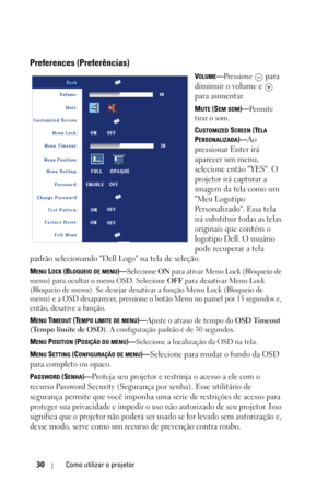 Page 286
30Como utilizar o projetor
Preferences (Preferências)
VOLUME—Pressione  para 
diminuir o volume e   
para aumentar.
MUTE (SEM SOM)— Pe r m i t e  
tirar o som.
C
USTOMIZED SCREEN (TELA 
P
ERSONALIZADA)—Ao 
pressionar Enter irá 
aparecer um menu, 
selecione então YES. O 
projetor irá capturar a 
imagem da tela como um 
Meu Logotipo 
Personalizado. Essa tela 
irá substituir todas as telas 
originais que contém o 
logotipo Dell. O usuário 
pode recuperar a tela 
padrão selecionando Dell Logo na tela de...