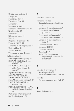 Page 34488Índice
Distância de projeção 41
Energia
 42
Freqüência Hor.
 41
Freqüência Vert.
 41
Lâmpada
 41
Lentes de projeção
 41
Modos de compatibilidade
 46
Nível de ruído
 42
Normas
 42
Número de pixels
 41
Peso
 42
Proporção do contraste
 41
Protocolo RS232
 43
Tamanho da tela de projeção
 41
Uniformidade
 41
Válvula da Luz
 41
Velocidade da roda de cores
 41
Exibição na tela
 22
Auto-Adjust (Auto-ajuste)
 24
DISPLAY (EXIBIÇÃO) - no 
Modo PC
 27
DISPLAY (EXIBIÇÃO) - no 
Video Mode (Modo de 
vídeo)
 28
Input...