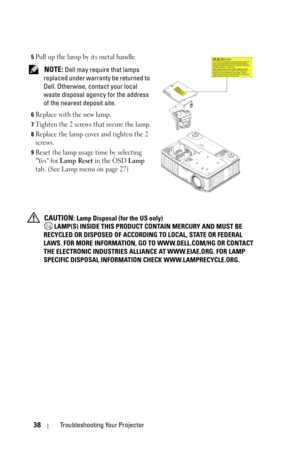 Page 3838Troubleshooting Your Projector
5Pull up the lamp by its metal handle.
 NOTE: Dell may require that lamps 
replaced under warranty be returned to 
Dell. Otherwise, contact your local 
waste disposal agency for the address 
of the nearest deposit site.
6Replace with the new lamp.
7Tighten the 2 screws that secure the lamp.
8Replace the lamp cover and tighten the 2 
screws.
9Reset the lamp usage time by selecting 
Yes for 
Lamp Reset in the OSD Lamp 
tab. (See Lamp menu on page 27)
 CAUTION: Lamp Disposal...