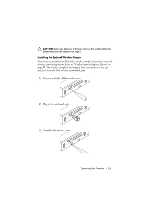 Page 11Connecting Your Projector11
 CAUTION: Before you begin any of the procedures in this section, follow the 
Safety Instructions as described on page 8.
Installing the Optional Wireless Dongle
Your projector must be installed with a wireless dongle if you want to use the 
wireless networking option. Refer to Wireless Networking Installation on 
page 55. The wireless dongle is not shipped with your projector. You can 
purchase it on the Dell website at 
www.dell.com. 
1Unscrew and take off the wireless...