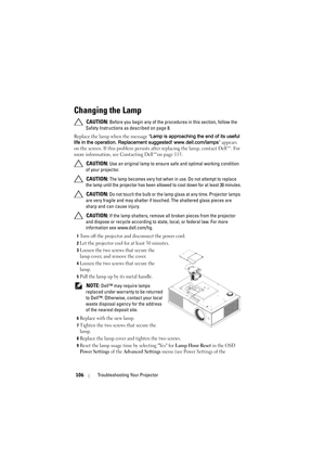 Page 106106Troubleshooting Your Projector
Changing the Lamp
 CAUTION: Before you begin any of the procedures in this section, follow the 
Safety Instructions as described on page 8.
Replace the lamp when the message Lamp is approaching the end of its useful 
life in the operation. Replacement suggested! www.dell.com/lamps appears 
on the screen. If this problem persists after replacing the lamp, contact Dell™. For 
more information, see Contacting Dell™on page 115.
 
CAUTION: Use an original lamp to ensure safe...