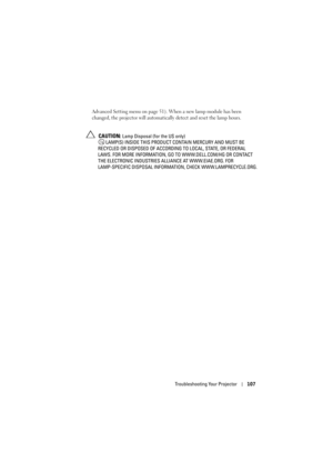 Page 107Troubleshooting Your Projector107
Advanced Setting menu on page 51). When a new lamp module has been 
changed, the projector will automatically detect and reset the lamp hours.
 CAUTION: Lamp Disposal (for the US only)
 LAMP(S) INSIDE THIS PRODUCT CONTAIN MERCURY AND MUST BE 
RECYCLED OR DISPOSED OF ACCORDING TO LOCAL, STATE, OR FEDERAL 
LAWS. FOR MORE INFORMATION, GO TO WWW.DELL.COM/HG OR CONTACT 
THE ELECTRONIC INDUSTRIES ALLIANCE AT WWW.EIAE.ORG. FOR 
LAMP-SPECIFIC DISPOSAL INFORMATION, CHECK...