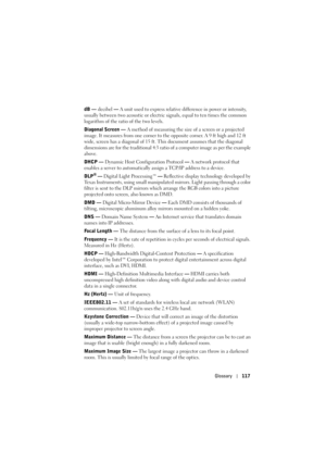 Page 117Glossary117
dB — decibel — A unit used to express relative difference in power or intensity, 
usually between two acoustic or electric signals, equal to ten times the common 
logarithm of the ratio of the two levels. 
Diagonal Screen — A method of measuring the size of a screen or a projected 
image. It measures from one corner to the opposite corner. A 9 ft high and 12 ft 
wide, screen has a diagonal of 15 ft. This document assumes that the diagonal 
dimensions are for the traditional 4:3 ratio of a...