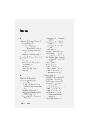 Page 120120Index
Index
A
Adjusting the Projected Image 26
Elevator button
 26
lower the projector
Elevator foot
 26
Tilt adjustment wheel
 26
Lowering the Projector Height
 
26
Raising the Projector Height
 26
Adjusting the Projector Zoom and 
Focus
 27
Focus ring
 27
Horizontal lens shift knob
 27
Lens shift lock
 27
Side door
 27
Vertical lens shift knob
 27
Zoom ring
 27
C
Changing the Lamp 106
Connecting the Projector
12 V DC Plug
 23
3 RCA to 3 RCA Component 
Video (Male to Male) cable
 
20
Composite Video...