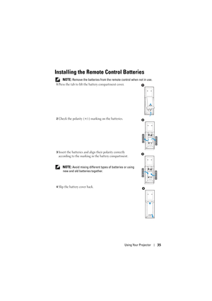 Page 35Using Your Projector35
Installing the Remote Control Batteries
 NOTE: Remove the batteries from the remote control when not in use.
1Press the tab to lift the battery compartment cover.
2Check the polarity (+/-) marking on the batteries.
3Insert the batteries and align their polarity correctly 
according to the marking in the battery compartment.
 NOTE: Avoid mixing different types of batteries or using 
new and old batteries together.
4Slip the battery cover back.
1
AAAAAA
2
AAAAAA
3
4 