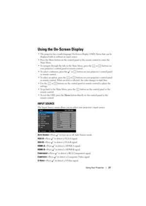 Page 37Using Your Projector37
Using the On-Screen Display
• The projector has a multi-language On-Screen Display (OSD) Menu that can be 
displayed with or without an input source. 
• Press the Menu button on the control panel or the remote control to enter the 
Main Menu.
• To navigate through the tabs in the Main Menu, press the   or   buttons on 
your projector’s control panel or remote control.
• To select a submenu, press the   or   button on your projector’s control panel 
or remote control.
• To select an...