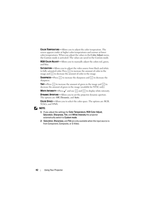 Page 4242Using Your Projector
COLOR TEMPERATURE—Allows you to adjust the color temperature. The 
screen appears cooler at higher color temperatures and warmer at lower 
color temperatures. When you adjust the values in the Color Adjust menu, 
the Custom mode is activated. The values are saved in the Custom mode.
RGB COLOR ADJUST—Allows you to manually adjust the colors red, green, 
and blue.
SATURATION—Allows you to adjust the video source from black and white 
to fully saturated color. Press   to increase the...