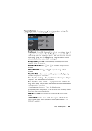 Page 45Using Your Projector45
PROJECTOR SETTINGS—Select and press   to activate projector settings. The 
projector settings menu provides the following options: 
AUTO SOURCE—Select Off (the default) to lock the current input signal. If 
you press the Source button when the Auto Source mode is set to Off, you 
can manually select the input signal. Select On to auto detect the available 
input signals. If you press the Source button when the projector is on, it 
automatically finds the next available input...