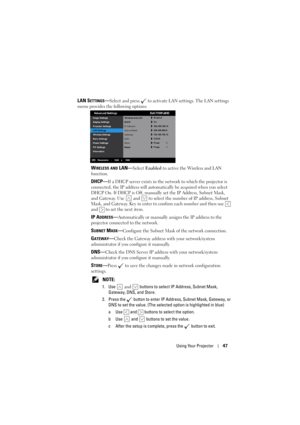 Page 47Using Your Projector47
LAN SETTINGS—Select and press   to activate LAN settings. The LAN settings 
menu provides the following options:
WIRELESS AND LAN—Select Enabled to active the Wireless and LAN 
function.
DHCP—If a DHCP server exists in the network to which the projector is 
connected, the IP address will automatically be acquired when you select 
DHCP On. If DHCP is Off, manually set the IP Address, Subnet Mask, 
and Gateway. Use   and   to select the number of IP address, Subnet 
Mask, and...