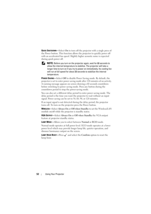 Page 5252Using Your Projector
QUICK SHUTDOWN—Select On to turn off the projector with a single press of 
the Power button. This function allows the projector to quickly power off 
with an accelerated fan speed. Slightly higher acoustic noise is expected 
during quick power off.
 
NOTE: Before you turn on the projector again, wait for 60 seconds to 
allow the internal temperature to stabilize. The projector will take a 
longer time to turn on if you try to power on immediately. Its cooling fan 
will run at full...