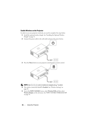 Page 5656Using Your Projector
Enable Wireless on the Projector
In order to use your projector wirelessly, you need to complete the steps below:
1
Install the optional wireless dongle. See Installing the Optional Wireless 
Dongle on page 11.
2Connect the power cable to the wall outlet and press the power button.
3Press the Menu button on your projector control panel or remote control.
 NOTE: Use  ,  ,   and   buttons to navigate and   to select.
4
The wireless connection default is Enabled. See Wireless Settings...