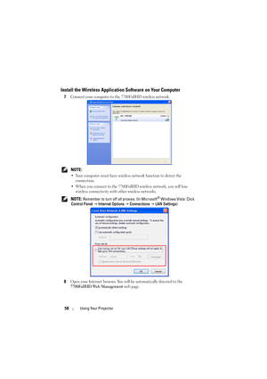 Page 5858Using Your Projector
Install the Wireless Application Software on Your Computer
7Connect your computer to the 7700FullHD wireless network.
 NOTE: 
• Your computer must have wireless network function to detect the 
connection.
• When you connect to the 7700FullHD wireless network, you will lose 
wireless connectivity with other wireless networks.
 NOTE: Remember to turn off all proxies. (In Microsoft® Windows Vista: Click 
Control Panel J Internet Options J Connections J LAN Settings)
8
Open your...