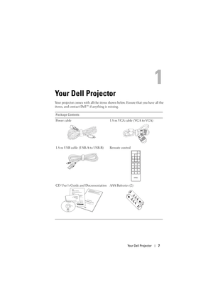 Page 7Your Dell Projector7
1
Your Dell Projector
Your projector comes with all the items shown below. Ensure that you have all the 
items, and contact Dell™ if anything is missing. 
Package Contents
Power cable 1.8 m VGA cable (VGA to VGA)
1.8 m USB cable (USB-A to USB-B) Remote control
CD User’s Guide and Documentation AAA Batteries (2)
DOCOMENTATIONDellT
M 7700FullHD Projector
DellTM 7700FullHD Projector
Quick Setup Guide
Informacion Importante
DellTM Projectorsoduct Information Guide
AAA
AAA 
