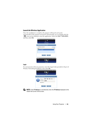 Page 61Using Your Projector61
Launch the Wireless Application
Once the installation is complete, the program will launch and search 
automatically. If the program not launch automatically, you can double-click the 
 icon on the desktop to start the application. Select the Dell 7700FullHD, 
and then click OK.
Login
To communicate with your projector, enter the Login Code provided in Step 6 of 
Wireless Networking Installation, then click OK.
 
NOTE: If the IP Address is not detected, enter the IP Address...