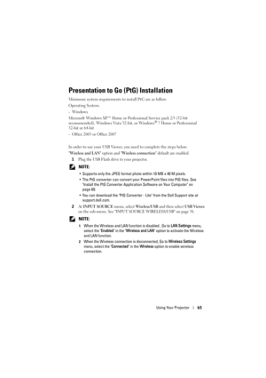 Page 65Using Your Projector65
Presentation to Go (PtG) Installation
Minimum system requirements to install PtG are as follow:
Operating System:
-Windows
Microsoft Windows XP™ Home or Professional Service pack 2/3 (32-bit 
recommended), Windows Vista 32-bit, or Windows
® 7 Home or Professional 
32-bit or 64-bit
- Office 2003 or Office 2007
In order to use your USB Viewer, you need to complete the steps below:
Wireless and LAN option and Wireless connection default are enabled.
1Plug the USB Flash drive to your...