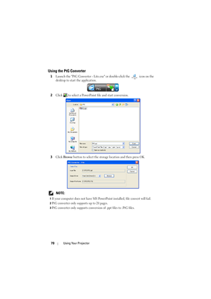 Page 7070Using Your Projector
Using the PtG Converter
1Launch the PtG Converter - Lite.exe or double-click the   icon on the 
desktop to start the application.
2Click   to select a PowerPoint file and start conversion.
3Click Browse button to select the storage location and then press OK.
 NOTE: 
1If your computer does not have MS PowerPoint installed, file convert will fail.
2PtG converter only supports up to 20 pages.
3PtG converter only supports conversion of .ppt files to .PtG files. 