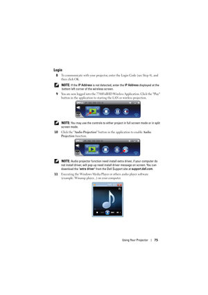 Page 75Using Your Projector75
Login
8To communicate with your projector, enter the Login Code (see Step 4), and 
then click OK.
 NOTE: If the IP Address is not detected, enter the IP Address displayed at the 
bottom left corner of the wireless screen.
9
You are now logged into the 7700FullHD Wireless Application. Click the Play 
button in the application to starting the LAN or wireless projection.
 NOTE: You may use the controls to either project in full screen mode or in split 
screen mode.
10
Click the Audio...