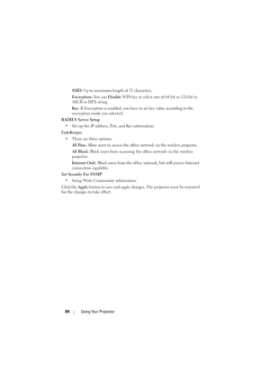 Page 8484Using Your Projector
SSID: Up to maximum length of 32 characters.
Encryption: You can Disable WPA key or select one of 64-bit or 128-bit in 
ASCII or HEX string.
Key: If Encryption is enabled, you have to set key value according to the 
encryption mode you selected.
RADIUS Server Setup
• Set up the IP address, Port, and Key information.
GateKeeper
• There are three options: 
All Pass: Allow users to access the office network via the wireless projector.
All Block: Block users from accessing the office...