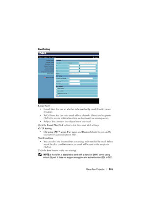 Page 101Using Your Projector101
Alert Setting
E-mail Alert
• E-mail Alert: You can set whether to be  notified by email (Enable) or not 
(Disable).
• To/Cc/From: You can enter email address of sender (From) and recipients  (To/Cc) to receive notification when an abnormality or warning occurs.
• Subject: You can enter the subject line of the email.
Click the  E-mail Alert Test  button to test the e-mail alert settings.
SMTP Setting
• Out going SMTP server , User name, and  Password should be provided by 
your...