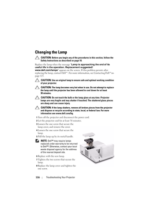 Page 116116Troubleshooting Your Projector
Changing the Lamp
 CAUTION: Before you begin any of the procedure s in this section, follow the 
Safety Instructions as described on page 10.
Replace the lamp when the message Lamp is approaching the end of its 
useful life in the operation. Replacement suggested! 
www.dell.com/lamps appears on the screen. If  this problem persists after 
replacing the lamp, contact Dell™. For more information, see Contacting Dell™on 
page 125.
 
CAUTION: Use an original lamp to ensure...