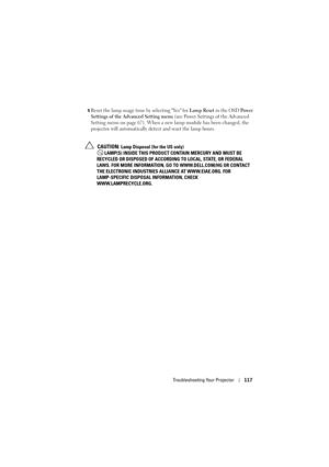 Page 117Troubleshooting Your Projector117
9Reset the lamp usage time by selecting Yes for  Lamp Reset in the OSD  Po w e r  
Settings of the Advanced Setting menu  (see Power Settings of the Advanced 
Setting menu on page 67). When a new  lamp module has been changed, the 
projector will automatically detect and reset the lamp hours.
 
CAUTION: Lamp Disposal (for the US only)
 LAMP(S) INSIDE THIS PRODUCT  CONTAIN MERCURY AND MUST BE 
RECYCLED OR DISPOSED OF ACCORDIN G TO LOCAL, STATE, OR FEDERAL 
LAWS. FOR MORE...